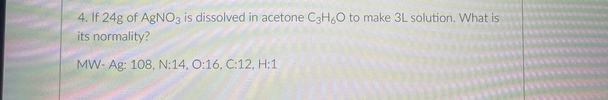 4. If 24g of AgNO3 is dissolved in acetone C3H60 to make 3L solution. What is
its normality?
MW- Ag: 108, N:14, O:16, C:12, H:1

