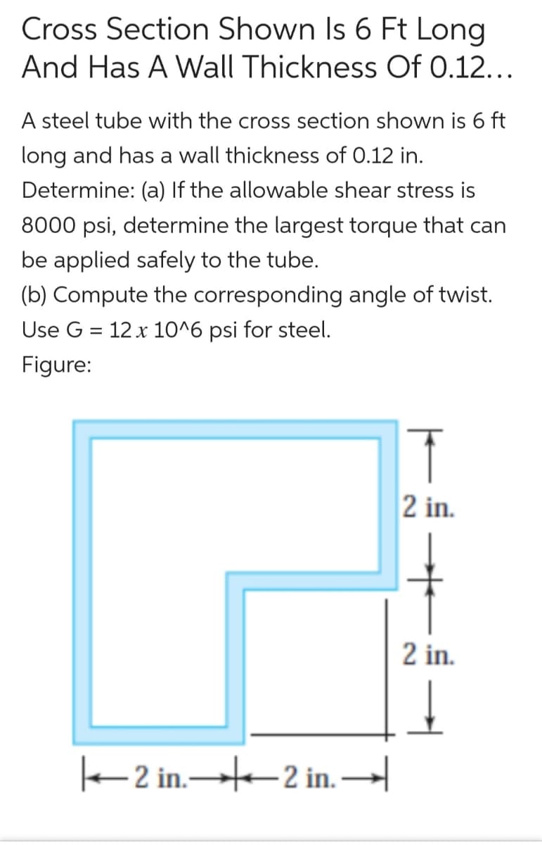 Cross Section Shown Is 6 Ft Long
And Has A Wall Thickness Of 0.12...
A steel tube with the cross section shown is 6 ft
long and has a wall thickness of 0.12 in.
Determine: (a) If the allowable shear stress is
8000 psi, determine the largest torque that can
be applied safely to the tube.
(b) Compute the corresponding angle of twist.
Use G = 12 x 10^6 psi for steel.
Figure:
2 in.
2 in.
e 2 in.-2 in. –
