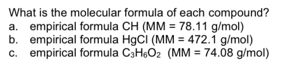 What is the molecular formula of each compound?
a. empirical formula CH (MM = 78.11 g/mol)
b. empirical formula HgCI (MM = 472.1 g/mol)
c. empirical formula C3H6O2 (MM = 74.08 g/mol)
С.
