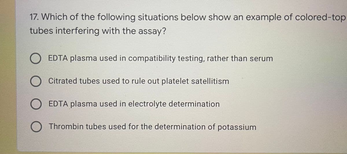 17. Which of the following situations below show an example of colored-top
tubes interfering with the assay?
O EDTA plasma used in compatibility testing, rather than serum
Citrated tubes used to rule out platelet satellitism
O EDTA plasma used in electrolyte determination
Thrombin tubes used for the determination of potassium
