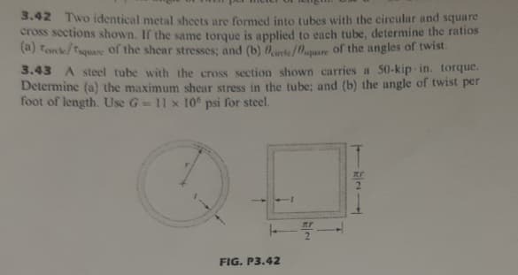 3.42 Two identical metal shcets are formed into tubes with the circular and square
cross sections shown. If the same torque is applied to each tube, determine the ratios
(a) tanke/Taquare of the shear stresses; and (b) Oirte/0quare of the angles of twist.
3.43 A steel tube with the cross section shown carries a 50-kip-in. torque.
Determine (a) the maximum shear stress in the tube; and (b) the angle of twist per
foot of length. Use G=11 x 10° psi for steel.
2.
FIG. P3.42
