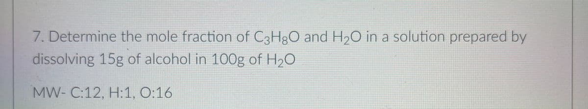 7. Determine the mole fraction of C3H3O and H2O in a solution prepared by
dissolving 15g of alcohol in 100g of H,0
MW- C:12, H:1, O:16
