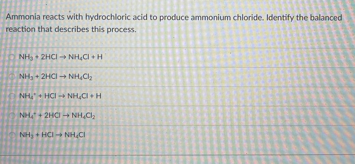 Ammonia reacts with hydrochloric acid to produce ammonium chloride. Identify the balanced
reaction that describes this process.
O NH3 + 2HCI → NH¼CI + H
O NH3 + 2HCI → NH4CI2
O NH4 + HCI → NH4CI + H
NH, + 2HCI→ NH¼CI2
O NH3 + HCI → NH,CI
