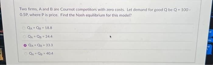 Two firms, A and B are Cournot competitors with zero costs. Let demand for good Q be Q-100-
0.5P, where P is price. Find the Nash equilibrium for this model?
QA QB 18.8.
M
QA-QB 24,4
M
O QA-QB-33.3
QA-QB-40.4