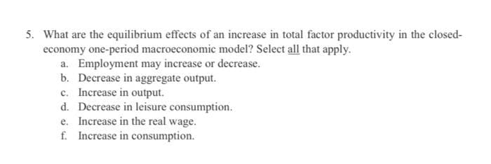 5. What are the equilibrium effects of an increase in total factor productivity in the closed-
economy one-period macroeconomic model? Select all that apply.
a. Employment may increase or decrease.
b. Decrease in aggregate output.
c. Increase in output.
d. Decrease in leisure consumption.
e. Increase in the real wage.
f. Increase in consumption.