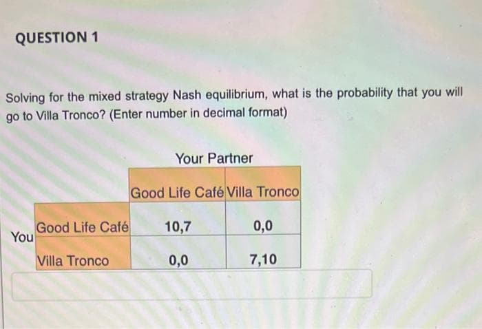 QUESTION 1
Solving for the mixed strategy Nash equilibrium, what is the probability that you will
go to Villa Tronco? (Enter number in decimal format)
You
Good Life Café
Villa Tronco
Your Partner
Good Life Café Villa Tronco
10,7
0,0
0,0
7,10