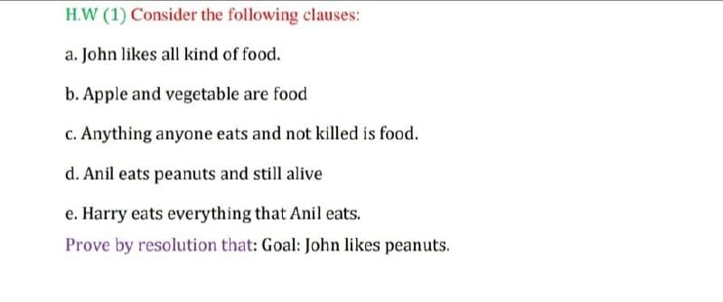 H.W (1) Consider the following clauses:
a. John likes all kind of food.
b. Apple and vegetable are food
c. Anything anyone eats and not killed is food.
d. Anil eats peanuts and still alive
e. Harry eats everything that Anil eats.
Prove by resolution that: Goal: John likes peanuts.

