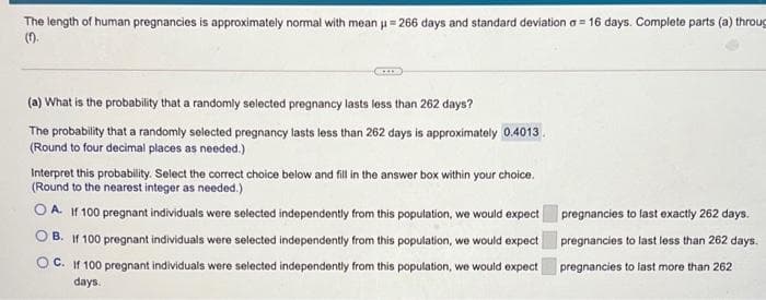 The length of human pregnancies is approximately normal with mean u= 266 days and standard deviation a = 16 days. Complete parts (a) throug
().
%3D
(a) What is the probability that a randomly selected pregnancy lasts less than 262 days?
The probability that a randomly selected pregnancy lasts less than 262 days is approximately 0.4013
(Round to four decimal places as needed.)
Interpret this probability. Select the correct choice below and fill in tho answer box within your choice.
(Round to the nearest integer as needed.)
O A. If 100 pregnant individuals were selected independently from this population, we would expect pregnancies to last exactly 262 days.
B. If 100 pregnant individuals were selected independently from this population, we would expect pregnancies to last less than 262 days.
O C. If 100 pregnant individuals were selected independently from this population, we would expect
pregnancies to last more than 262
days.
