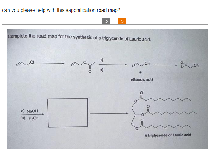 can you please help with this saponification road map?
Complete the road map for the synthesis of a triglyceride of Lauric acid.
CI
a) NaOH
b) H₂O+
a)
ag:
3
b)
- OH
ethanoic acid
охон
A triglyceride of Lauric acid