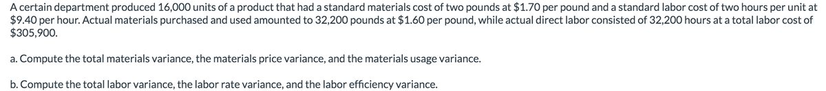 A certain department produced 16,000 units of a product that had a standard materials cost of two pounds at $1.70 per pound and a standard labor cost of two hours per unit at
$9.40 per hour. Actual materials purchased and used amounted to 32,200 pounds at $1.60 per pound, while actual direct labor consisted of 32,200 hours at a total labor cost of
$305,900.
a. Compute the total materials variance, the materials price variance, and the materials usage variance.
b. Compute the total labor variance, the labor rate variance, and the labor efficiency variance.