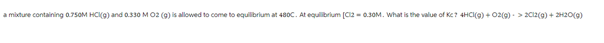 a mixture containing 0.750M HCl(g) and 0.330 M O2 (g) is allowed to come to equilibrium at 480C. At equilibrium [Cl2 = 0.30M. What is the value of Kc? 4HCl(g) + O2(g) -> 2Cl2(g) + 2H2O(g)
