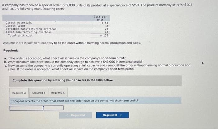 A company has received a special order for 2,030 units of its product at a special price of $153. The product normally sells for $203
and has the following manufacturing costs:
Direct materials
Direct labor
Variable manufacturing overhead
Fixed manufacturing overhead
Total unit cost
Cost per
Unit
$53
33
23
43
$152
Assume there is sufficient capacity to fill the order without harming normal production and sales.
Required:
a. If the order is accepted, what effect will it have on the company's short-term profit?
b. What minimum unit price should the compnay charge to achieve a $43,000 incremental profit?
c. Now, assume the company is currently operating at full capacity and cannot fill the order without harming normal production and
sales. If the order is accepted, what effect will it have on the company's short-term profit?
Complete this question by entering your answers in the tabs below.
Required B
Required A
Required C
If Capitol accepts the order, what effect will the order have on the company's short-term profit?
Required B >