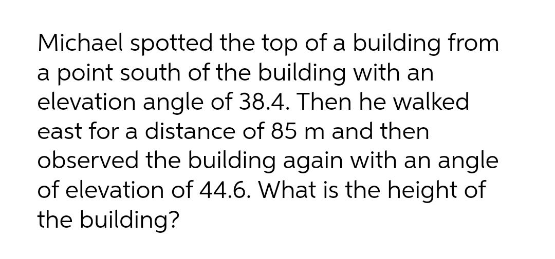 Michael spotted the top of a building from
a point south of the building with an
elevation angle of 38.4. Then he walked
east for a distance of 85 m and then
observed the building again with an angle
of elevation of 44.6. What is the height of
the building?
