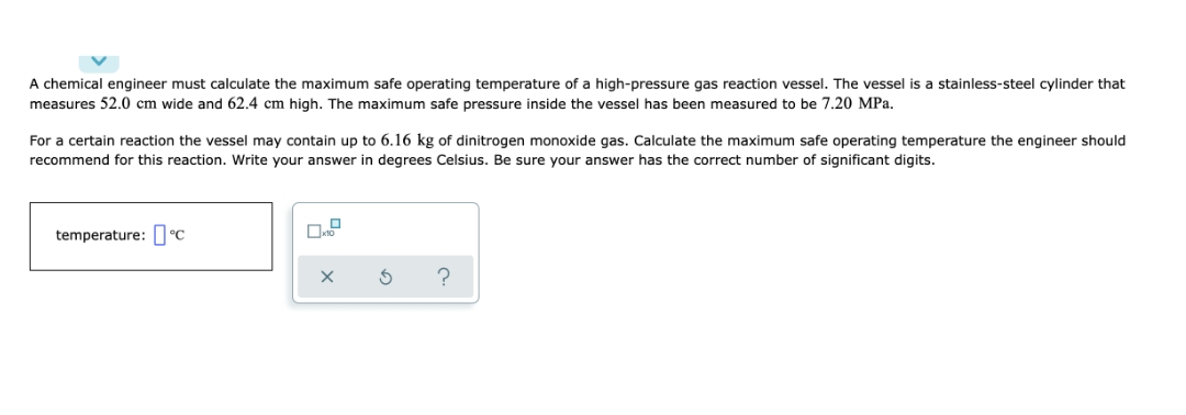 A chemical engineer must calculate the maximum safe operating temperature of a high-pressure gas reaction vessel. The vessel is a stainless-steel cylinder that
measures 52.0 cm wide and 62.4 cm high. The maximum safe pressure inside the vessel has been measured to be 7.20 MPa.
For a certain reaction the vessel may contain up to 6.16 kg of dinitrogen monoxide gas. Calculate the maximum safe operating temperature the engineer should
recommend for this reaction. Write your answer in degrees Celsius. Be sure your answer has the correct number of significant digits.
temperature: °C
