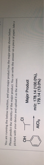 You are running the below reaction, and your major product has the major peaks shown below.
Please predict the identity of the major product. You can write the answer on a piece of paper, take a
picture with your device and upload it as the answer.
Major Product
Но
m/z: 178.14 (100.0%),
179.14 (13.0%)
AICI3
