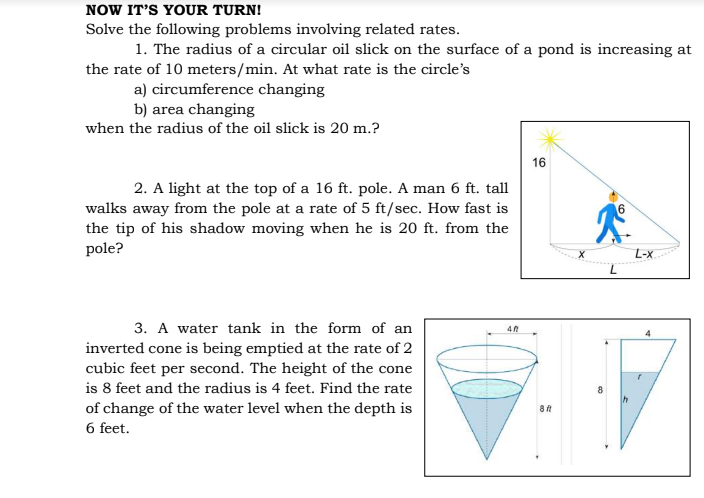 NOW IT'S YOUR TURN!
Solve the following problems involving related rates.
1. The radius of a circular oil slick on the surface of a pond is increasing at
the rate of 10 meters/min. At what rate is the circle's
a) circumference changing
b) area changing
when the radius of the oil slick is 20 m.?
16
2. A light at the top of a 16 ft. pole. A man 6 ft. tall
walks away from the pole at a rate of 5 ft/sec. How fast is
the tip of his shadow moving when he is 20 ft. from the
pole?
L-x
3. A water tank in the form of an
inverted cone is being emptied at the rate of 2
cubic feet per second. The height of the cone
is 8 feet and the radius is 4 feet. Find the rate
of change of the water level when the depth is
6 feet.
