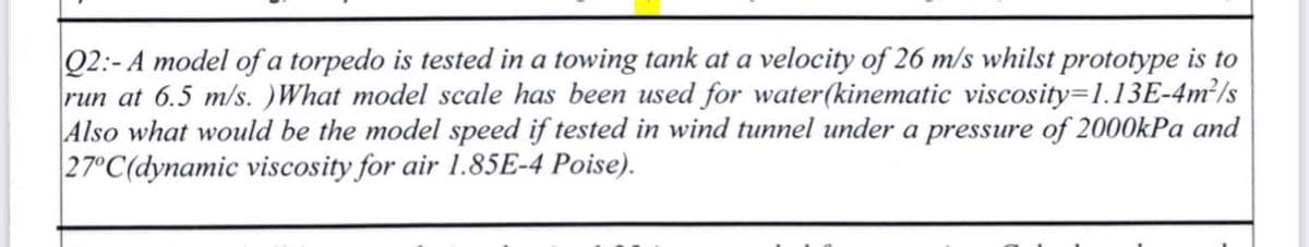Q2:- A model of a torpedo is tested in a towing tank at a velocity of 26 m/s whilst prototype is to
run at 6.5 m/s.)What model scale has been used for water(kinematic viscosity-1.13E-4m²/s
Also what would be the model speed if tested in wind tunnel under a pressure of 2000kPa and
27°C(dynamic viscosity for air 1.85E-4 Poise).