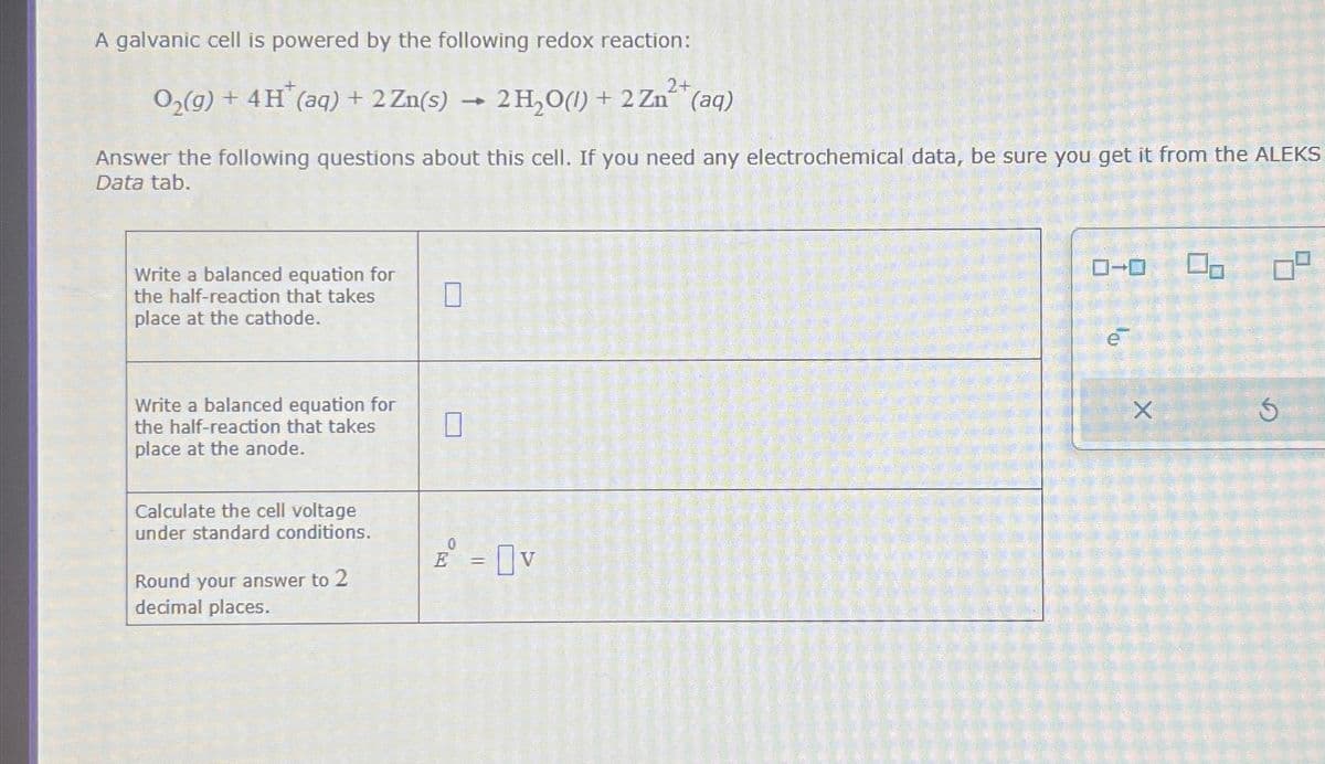 A galvanic cell is powered by the following redox reaction:
O2(g) + 4H(aq) + 2 Zn(s)
2+
2H2O(l) + 2Zn(aq)
Answer the following questions about this cell. If you need any electrochemical data, be sure you get it from the ALEKS
Data tab.
Write a balanced equation for
the half-reaction that takes
place at the cathode.
Write a balanced equation for
the half-reaction that takes
place at the anode.
Calculate the cell voltage
under standard conditions.
Round your answer to 2
decimal places.
☐
0
E = V
ローロ
e
X
9