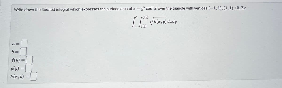 Write down the iterated integral which expresses the surface area of z = y cos³ x over the triangle with vertices (-1, 1), (1, 1), (0, 2):
a =
b
=
f(y) =
=
g(y) =
h(x, y)
=
rg(y)
√h(x, y) dzdy
f(y)