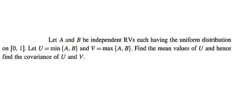 Let A and B be independent RVs each having the uniform distribution
on [0, 1]. Let U =min (A, B} and V =max {A, B}. Find the mean values of U and hence
%3D
find the covariance of U and V.
