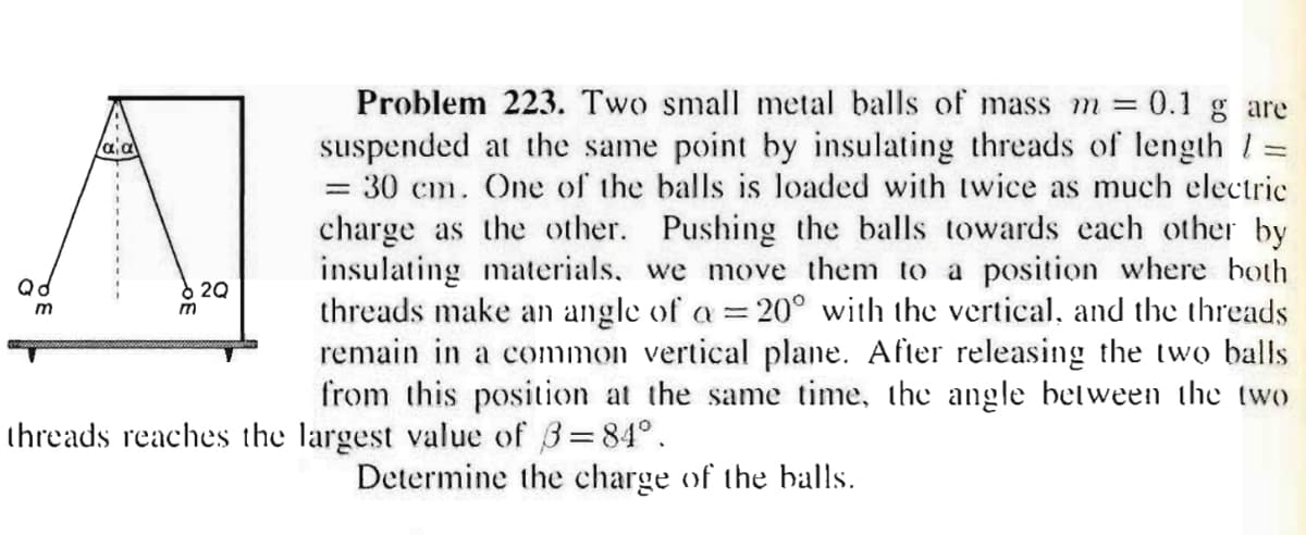 Problem 223. Two small metal balls of mass m 0.1 g are
suspended at the same point by insulating threads of length 1=
= 30 cm. One of the balls is loaded with twice as much electric
charge as the other. Pushing the balls towards each other by
insulating materials, we move them to a position where hoth
threads make an angle of a = 20° with the vertical, and the threads
remain in a common vertical plane. After releasing the two balls
from this position at the same time, the angle between the two
8 20
m
m
threads reaches the largest value of 3=84°.
Determine the charge of the balls.
