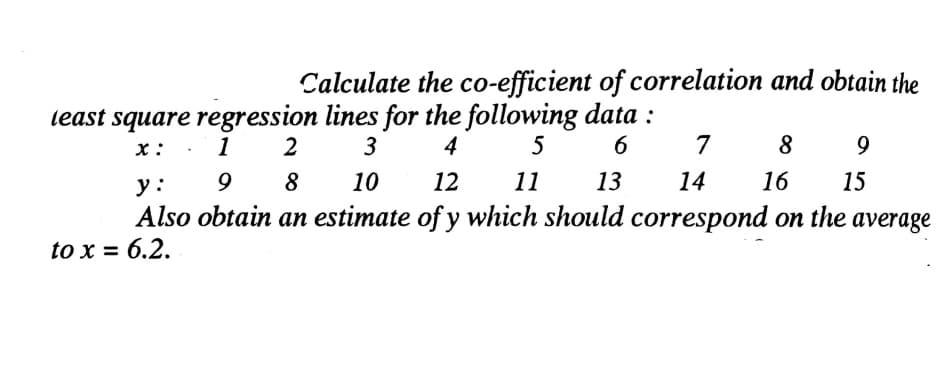 Calculate the co-efficient of correlation and obtain the
least square regression lines for the following data :
3
x: . 1
2
4
5
6
7
8
9
у:
8
10
12
11
13
14
16
15
Also obtain an estimate of y which should correspond on the average
to x = 6.2.
