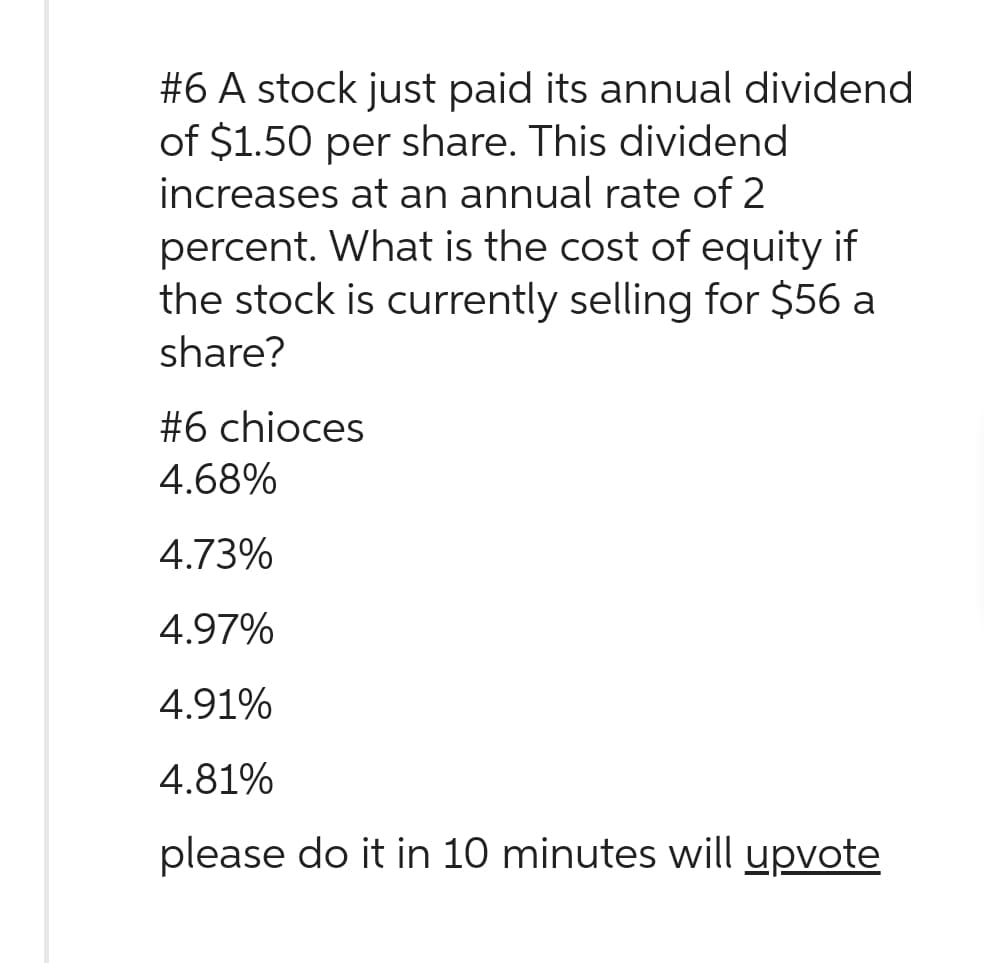 #6 A stock just paid its annual dividend
of $1.50 per share. This dividend
increases at an annual rate of 2
percent. What is the cost of equity if
the stock is currently selling for $56 a
share?
#6 chioces
4.68%
4.73%
4.97%
4.91%
4.81%
please do it in 10 minutes will upvote
