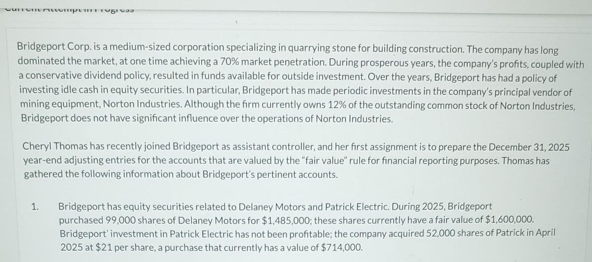 UNICHITAchpugi 33
Bridgeport Corp. is a medium-sized corporation specializing in quarrying stone for building construction. The company has long
dominated the market, at one time achieving a 70% market penetration. During prosperous years, the company's profits, coupled with
a conservative dividend policy, resulted in funds available for outside investment. Over the years, Bridgeport has had a policy of
investing idle cash in equity securities. In particular, Bridgeport has made periodic investments in the company's principal vendor of
mining equipment, Norton Industries. Although the firm currently owns 12% of the outstanding common stock of Norton Industries,
Bridgeport does not have significant influence over the operations of Norton Industries.
Cheryl Thomas has recently joined Bridgeport as assistant controller, and her first assignment is to prepare the December 31, 2025
year-end adjusting entries for the accounts that are valued by the "fair value" rule for financial reporting purposes. Thomas has
gathered the following information about Bridgeport's pertinent accounts.
1.
Bridgeport has equity securities related to Delaney Motors and Patrick Electric. During 2025, Bridgeport
purchased 99,000 shares of Delaney Motors for $1,485,000; these shares currently have a fair value of $1,600,000.
Bridgeport' investment in Patrick Electric has not been profitable; the company acquired 52,000 shares of Patrick in April
2025 at $21 per share, a purchase that currently has a value of $714,000.