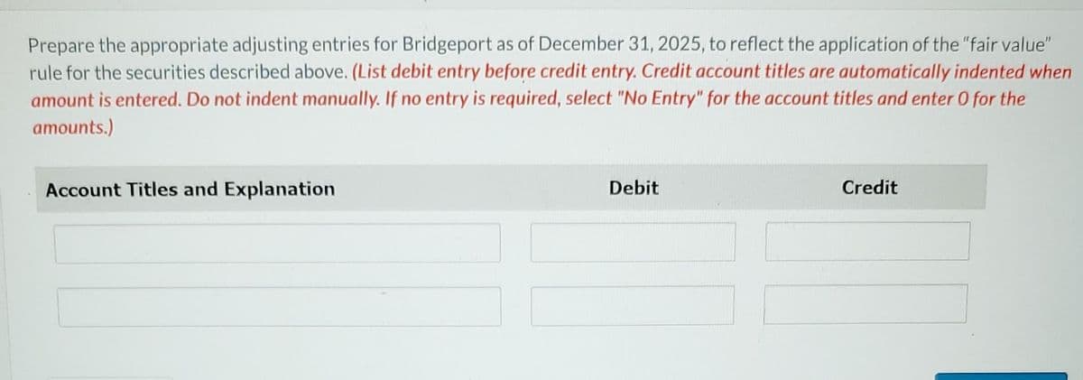 Prepare the appropriate adjusting entries for Bridgeport as of December 31, 2025, to reflect the application of the "fair value"
rule for the securities described above. (List debit entry before credit entry. Credit account titles are automatically indented when
amount is entered. Do not indent manually. If no entry is required, select "No Entry" for the account titles and enter 0 for the
amounts.)
Account Titles and Explanation
Debit
Credit