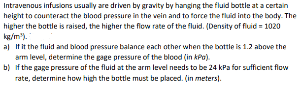 Intravenous infusions usually are driven by gravity by hanging the fluid bottle at a certain
height to counteract the blood pressure in the vein and to force the fluid into the body. The
higher the bottle is raised, the higher the flow rate of the fluid. (Density of fluid = 1020
kg/m³).
a) If it the fluid and blood pressure balance each other when the bottle is 1.2 above the
arm level, determine the gage pressure of the blood (in kPa).
b) If the gage pressure of the fluid at the arm level needs to be 24 kPa for sufficient flow
rate, determine how high the bottle must be placed. (in meters).
