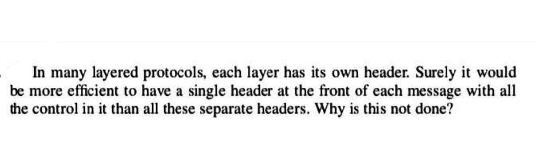 In many layered protocols, each layer has its own header. Surely it would
be more efficient to have a single header at the front of each message with all
the control in it than all these separate headers. Why is this not done?