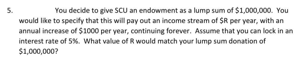 You decide to give SCU an endowment as a lump sum of $1,000,000. You
would like to specify that this will pay out an income stream of $R per year, with an
annual increase of $1000 per year, continuing forever. Assume that you can lock in an
5.
interest rate of 5%. What value of R would match your lump sum donation of
$1,000,000?
