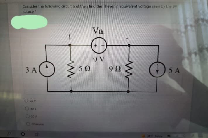 Consider the following circuit and then find the Thevenin equivalent voltage seen by the 9V
source
Vth
9 V
5 Ω
9Ω
3 A
5 A
60 V
10 V
20 V
otherwise
31°C Sunny
