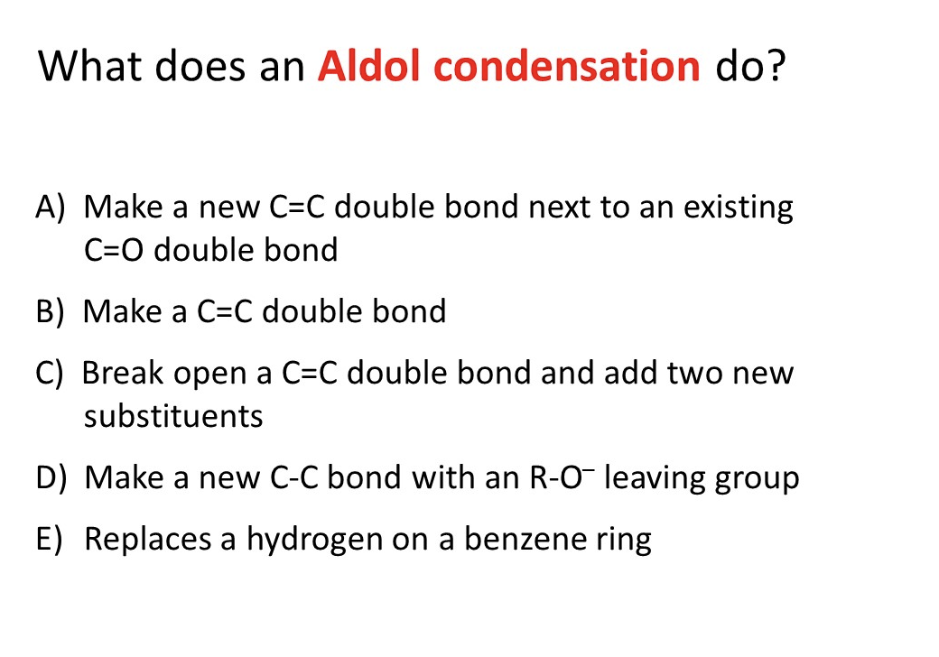 What does an Aldol condensation do?
A) Make a new C=C double bond next to an existing
C=O double bond
B) Make a C=C double bond
C) Break open a C=C double bond and add two new
substituents
D) Make a new C-C bond with an R-O- leaving group
E) Replaces a hydrogen on a benzene ring
