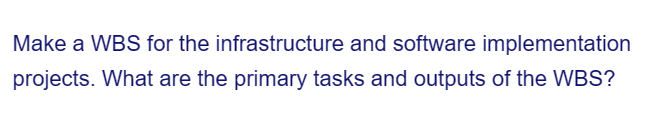 Make a WBS for the infrastructure and software implementation
projects. What are the primary tasks and outputs of the WBS?