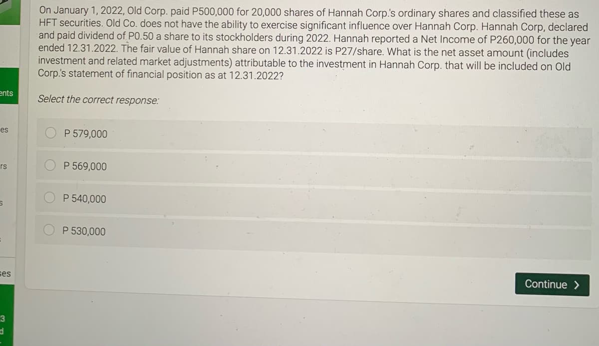 On January 1, 2022, Old Corp. paid P500,000 for 20,000 shares of Hannah Corp's ordinary shares and classified these as
HFT securities. Old Co. does not have the ability to exercise significant influence over Hannah Corp. Hannah Corp, declared
and paid dividend of PO.50 a share to its stockholders during 2022. Hannah reported a Net Income of P260,000 for the year
ended 12.31.2022. The fair value of Hannah share on 12.31.2022 is P27/share. What is the net asset amount (includes
investment and related market adjustments) attributable to the investment in Hannah Corp. that will be included on Old
Corp.'s statement of financial position as at 12.31.2022?
ents
Select the correct response:
es
P 579,000
rs
P 569,000
P 540,000
P 530,000
ses
Continue >
3
