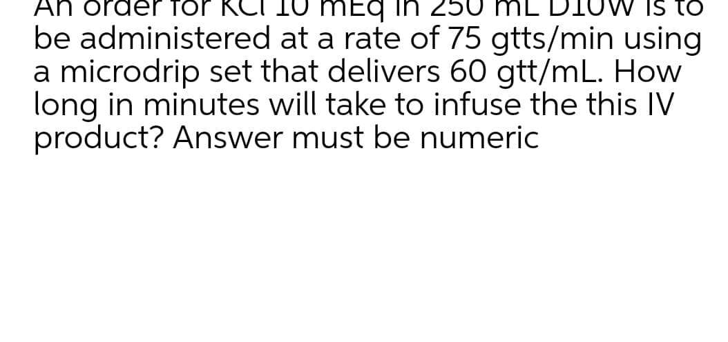 Is to
An order Tor KCI 10 MEq in 250 ML
be administered at a rate of 75 gtts/min using
a microdrip set that delivers 60 gtt/mL. How
long in minutes will take to infuse the this IV
product? Answer must be numeric
