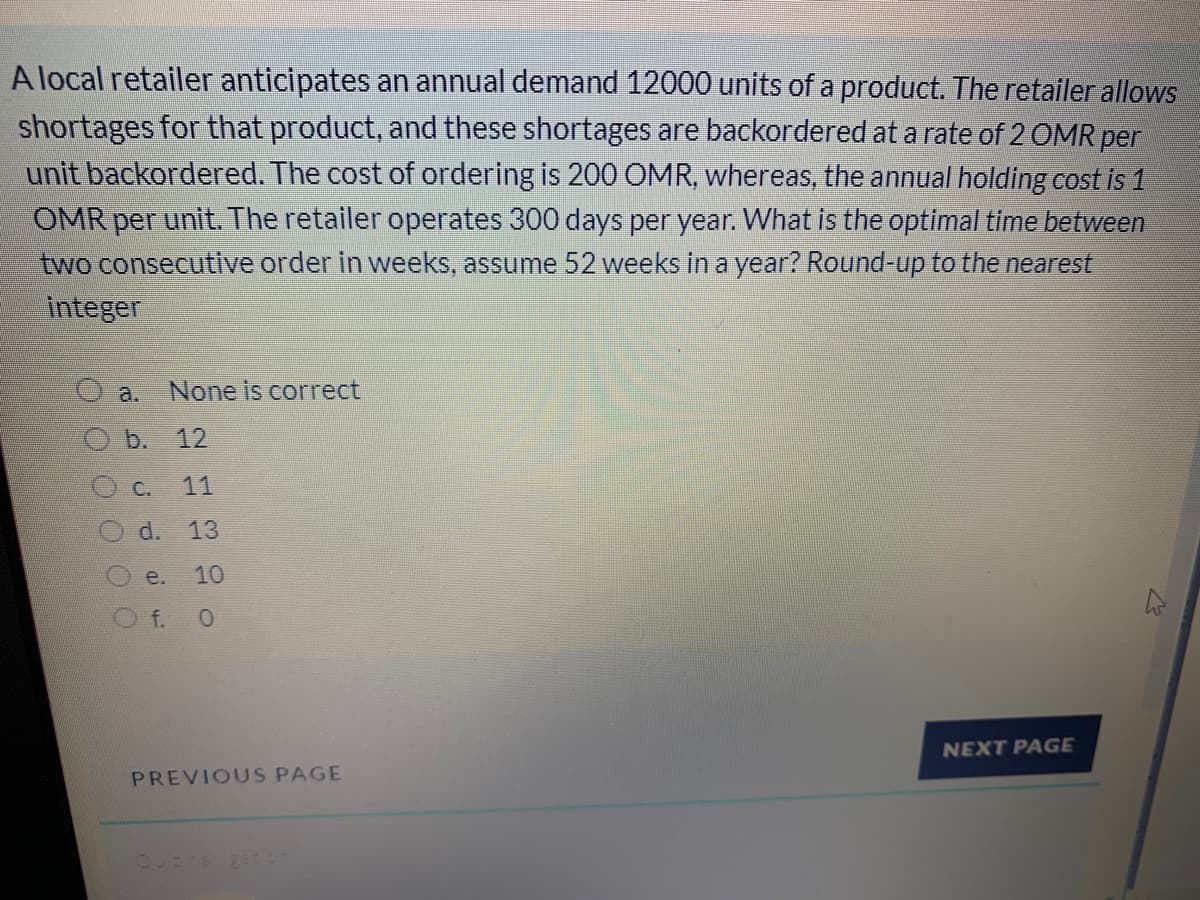 A local retailer anticipates an annual demand 12000 units of a product. The retailer allows
shortages for that product, and these shortages are backordered at a rate of 2 OMR per
unit backordered. The cost of ordering is 200 OMR, whereas, the annual holding cost is 1
OMR per unit. The retailer operates 300 days per year. What is the optimal time between
two consecutve order in weeks, assume 52 weeks in a year? Round-up to the nearest
integer
a.
None is correct
b. 12
O c.
11
d. 13
e.
10
Of. 0
NEXT PAGE
PREVIOUS PAGE
