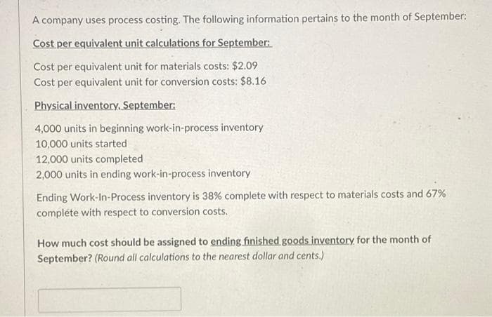 A company uses process costing. The following information pertains to the month of September:
Cost per equivalent unit calculations for September:
Cost per equivalent unit for materials costs: $2.09
Cost per equivalent unit for conversion costs: $8.16.
Physical inventory, September:
4,000 units in beginning work-in-process inventory
10,000 units started
12,000 units completed
2,000 units in ending work-in-process inventory
Ending Work-In-Process inventory is 38% complete with respect to materials costs and 67%
complete with respect to conversion costs.
How much cost should be assigned to ending finished goods inventory for the month of
September? (Round all calculations to the nearest dollar and cents.)