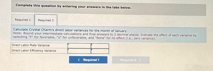 Complete this question by entering your answers in the tabs below.
Required 1 Required 2
Calculate Crystal Charm's direct labor variances for the month of January.
Note: Round your intermediate calculations and final answers to 2 decimal places. Indicate the effect of each variance by
selecting "F" for favorable, "U" for unfavorable, and "None" for no effect (1.e., zero variance).
Direct Labor Rate Variance
Direct Labor Efficiency Variance
< Required 1
Required 2 >