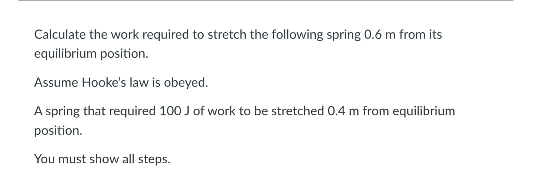 Calculate the work required to stretch the following spring 0.6 m from its
equilibrium position.
Assume Hooke's law is obeyed.
A spring that required 100 J of work to be stretched 0.4 m from equilibrium
position.
You must show all steps.