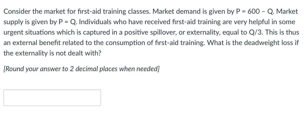 Consider the market for first-aid training classes. Market demand is given by P = 600 - Q. Market
supply is given by P = Q. Individuals who have received first-aid training are very helpful in some
urgent situations which is captured in a positive spillover, or externality, equal to Q/3. This is thus
an external benefit related to the consumption of first-aid training. What is the deadweight loss if
the externality is not dealt with?
[Round your answer to 2 decimal places when needed]
