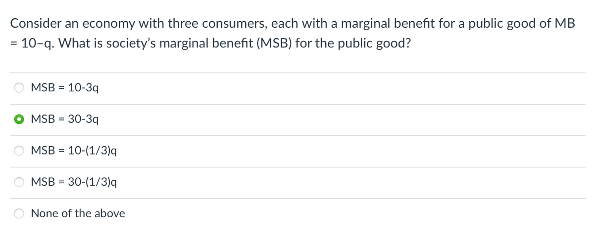 Consider an economy with three consumers, each with a marginal benefit for a public good of MB
= 10-q. What is society's marginal benefit (MSB) for the public good?
MSB = 10-3q
MSB = 30-3q
MSB = 10-(1/3)q
MSB = 30-(1/3)q
None of the above