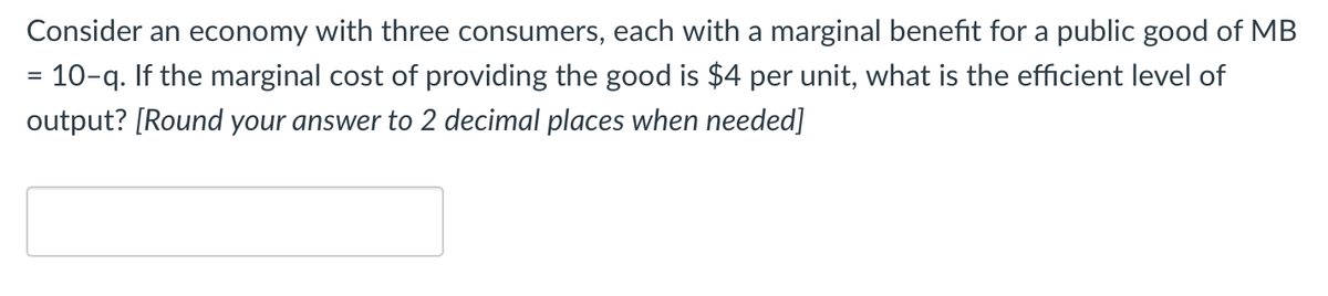 Consider an economy with three consumers, each with a marginal benefit for a public good of MB
= 10–q. If the marginal cost of providing the good is $4 per unit, what is the efficient level of
output? [Round your answer to 2 decimal places when needed]