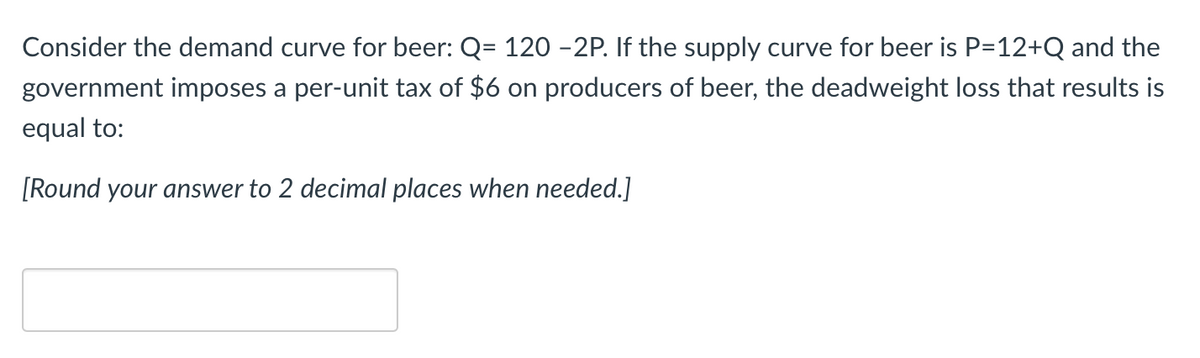 Consider the demand curve for beer: Q= 120 −2P. If the supply curve for beer is P=12+Q and the
government imposes a per-unit tax of $6 on producers of beer, the deadweight loss that results is
equal to:
[Round your answer to 2 decimal places when needed.]