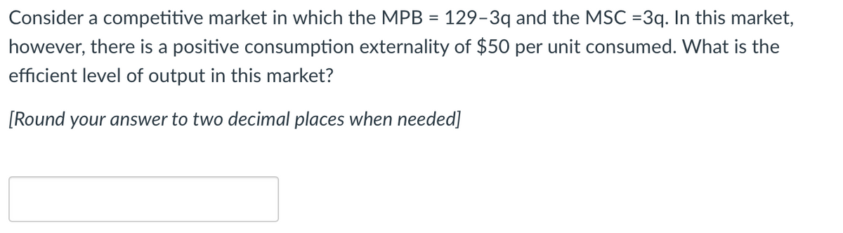 Consider a competitive market in which the MPB = 129-3q and the MSC =3q. In this market,
however, there is a positive consumption externality of $50 per unit consumed. What is the
efficient level of output in this market?
[Round your answer to two decimal places when needed]
