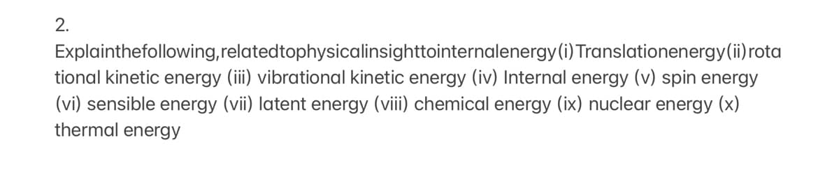 2.
Explainthefollowing, relatedtophysicalinsighttointernalenergy(i) Translationenergy(ii) rota
tional kinetic energy (iii) vibrational kinetic energy (iv) Internal energy (v) spin energy
(vi) sensible energy (vii) latent energy (viii) chemical energy (ix) nuclear energy (x)
thermal energy
