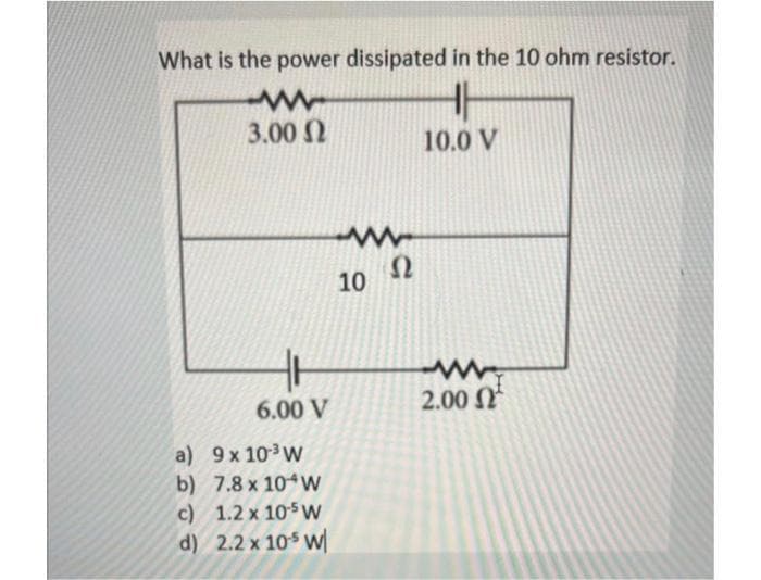 What is the power dissipated in the 10 ohm resistor.
www
3.00 Ω
H
6.00 V
a) 9 x 10³ W
b) 7.8 x 10 W
c)
1.2 x 10-5 W
d) 2.2 x 105 W
10.0 V
Ω
10
www.
2.00 Ω