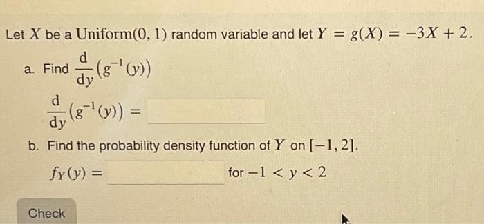 Let X be a Uniform(0, 1) random variable and let Y = g(X) = -3X + 2.
a. Find (8-¹(v))
dy
dy (8¯¹' (1)) =
b. Find the probability density function of Y on [-1,2].
fy (y) =
for-1 < y < 2
Check