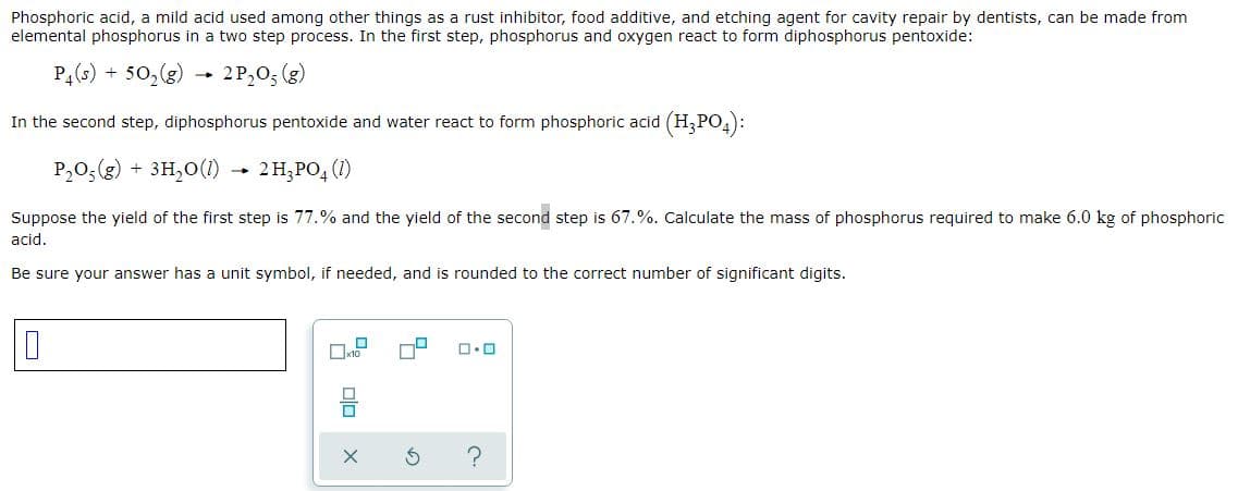 Phosphoric acid, a mild acid used among other things as a rust inhibitor, food additive, and etching agent for cavity repair by dentists, can be made from
elemental phosphorus in a two step process. In the first step, phosphorus and oxygen react to form diphosphorus pentoxide:
P,(s) + 50,(g)
2 P,0; (g)
In the second step, diphosphorus pentoxide and water react to form phosphoric acid (H,PO,):
P,0;(g) + 3H,0(1)
2 H;PO, (1)
Suppose the yield of the first step is 77.% and the yield of the second step is 67.%. Calculate the mass of phosphorus required to make 6.0 kg of phosphoric
acid.
Be sure your answer has a unit symbol, if needed, and is rounded to the correct number of significant digits.
